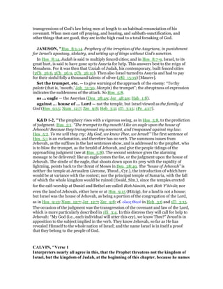 transgressions of God's law bring men at length to an habitual renunciation of his
covenant. When men cast off praying, and hearing, and sabbath-sanctification, and
other things that are good, they are in the high road to a total forsaking of God.
JAMISO , "Hos_8:1-14. Prophecy of the irruption of the Assyrians, in punishment
for Israel’s apostasy, idolatry, and setting up of kings without God’s sanction.
In Hos_8:14, Judah is said to multiply fenced cities; and in Hos_8:7-9, Israel, to its
great hurt, is said to have gone up to Assyria for help. This answers best to the reign of
Menahem. For it was then that Uzziah of Judah, his contemporary, built fenced cities
(2Ch_26:6, 2Ch_26:9, 2Ch_26:10). Then also Israel turned to Assyria and had to pay
for their sinful folly a thousand talents of silver (2Ki_15:19) [Maurer].
Set the trumpet, etc. — to give warning of the approach of the enemy: “To thy
palate (that is, ‘mouth,’ Job_31:30, Margin) the trumpet”; the abruptness of expression
indicates the suddenness of the attack. So Hos_5:8.
as ... eagle — the Assyrian (Deu_28:49; Jer_48:40; Hab_1:8).
against ... house of ... Lord — not the temple, but Israel viewed as the family of
God (Hos_9:15; Num_12:7; Zec_9:8; Heb_3:2; 1Ti_3:15; 1Pe_4:17).
K&D 1-2, "The prophecy rises with a vigorous swing, as in Hos_5:8, to the prediction
of judgment. Hos_5:1. “The trumpet to thy mouth! Like an eagle upon the house of
Jehovah! Because they transgressed my covenant, and trespassed against my law.
Hos_5:2. To me will they cry: My God, we know Thee, we Israel!” The first sentence of
Hos_5:1 is an exclamation, and therefore has no verb. The summons issues from
Jehovah, as the suffixes in the last sentences show, and is addressed to the prophet, who
is to blow the trumpet, as the herald of Jehovah, and give the people tidings of the
approaching judgment (see at Hos_5:8). The second sentence gives the alarming
message to be delivered: like an eagle comes the foe, or the judgment upon the house of
Jehovah. The simile of the eagle, that shoots down upon its prey with the rapidity of
lightning, points back to the threat of Moses in Deu_28:49. The “house of Jehovah” is
neither the temple at Jerusalem (Jerome, Theod., Cyr.), the introduction of which here
would be at variance with the context; nor the principal temple of Samaria, with the fall
of which the whole kingdom would be ruined (Ewald, Sim.), since the temples erected
for the calf-worship at Daniel and Bethel are called Bēth bâmōth, not Bēth Ye
hōvâh; nor
even the land of Jehovah, either here or at Hos_9:15 (Hitzig), for a land is not a house;
but Israel was the house of Jehovah, as being a portion of the congregation of the Lord,
as in Hos_9:15; Num_12:7; Jer_12:7; Zec_9:8; cf. οᅼκος Θεοሞ in Heb_3:6 and 1Ti_3:15.
The occasion of the judgment was the transgression of the covenant and law of the Lord,
which is more particularly described in 1Ti_3:4. In this distress they will call for help to
Jehovah: “My God (i.e., each individual will utter this cry), we know Thee?” Israel is in
apposition to the subject implied in the verb. They know Jehovah, so far as He has
revealed Himself to the whole nation of Israel; and the name Israel is in itself a proof
that they belong to the people of God.
CALVI , "Verse 1
Interpreters nearly all agree in this, that the Prophet threatens not the kingdom of
Israel, but the kingdom of Judah, at the beginning of this chapter, because he names
 