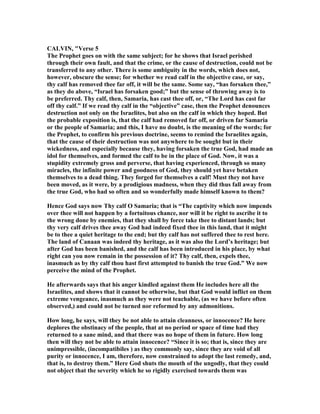 CALVI , "Verse 5
The Prophet goes on with the same subject; for he shows that Israel perished
through their own fault, and that the crime, or the cause of destruction, could not be
transferred to any other. There is some ambiguity in the words, which does not,
however, obscure the sense; for whether we read calf in the objective case, or say,
thy calf has removed thee far off, it will be the same. Some say, “has forsaken thee,”
as they do above, “Israel has forsaken good;” but the sense of throwing away is to
be preferred. Thy calf, then, Samaria, has cast thee off, or, “The Lord has cast far
off thy calf.” If we read thy calf in the “objective” case, then the Prophet denounces
destruction not only on the Israelites, but also on the calf in which they hoped. But
the probable exposition is, that the calf had removed far off, or driven far Samaria
or the people of Samaria; and this, I have no doubt, is the meaning of the words; for
the Prophet, to confirm his previous doctrine, seems to remind the Israelites again,
that the cause of their destruction was not anywhere to be sought but in their
wickedness, and especially because they, having forsaken the true God, had made an
idol for themselves, and formed the calf to be in the place of God. ow, it was a
stupidity extremely gross and perverse, that having experienced, through so many
miracles, the infinite power and goodness of God, they should yet have betaken
themselves to a dead thing. They forged for themselves a calf! Must they not have
been moved, as it were, by a prodigious madness, when they did thus fall away from
the true God, who had so often and so wonderfully made himself known to them?
Hence God says now Thy calf O Samaria; that is “The captivity which now impends
over thee will not happen by a fortuitous chance, nor will it be right to ascribe it to
the wrong done by enemies, that they shall by force take thee to distant lands; but
thy very calf drives thee away God had indeed fixed thee in this land, that it might
be to thee a quiet heritage to the end; but thy calf has not suffered thee to rest here.
The land of Canaan was indeed thy heritage, as it was also the Lord’s heritage; but
after God has been banished, and the calf has been introduced in his place, by what
right can you now remain in the possession of it? Thy calf, then, expels thee,
inasmuch as by thy calf thou hast first attempted to banish the true God.” We now
perceive the mind of the Prophet.
He afterwards says that his anger kindled against them He includes here all the
Israelites, and shows that it cannot be otherwise, but that God would inflict on them
extreme vengeance, inasmuch as they were not teachable, (as we have before often
observed,) and could not be turned nor reformed by any admonitions.
How long, he says, will they be not able to attain cleanness, or innocence? He here
deplores the obstinacy of the people, that at no period or space of time had they
returned to a sane mind, and that there was no hope of them in future. How long
then will they not be able to attain innocence? “Since it is so; that is, since they are
unimpressible, (incompatibiles ) as they commonly say, since they are void of all
purity or innocence, I am, therefore, now constrained to adopt the last remedy, and,
that is, to destroy them.” Here God shuts the mouth of the ungodly, that they could
not object that the severity which he so rigidly exercised towards them was
 
