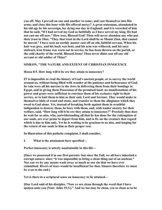 you off. May I prevail on one and another to come; and cast themselves into His
arms; and close this hour with His offered mercy? A great statesman, abandoned in
his old age by his sovereign, lay dying one day in England; and it is recorded of him
that he said, “If I had served my God as faithfully as I have served my king, He had
not cast me off now.” How true, Blessed God! Thou wilt never abandon any who put
their trust in Thee. “They that trust in the Lord shall be as Mount Zion, that cannot
be moved.” I have seen an earthly master cast off an old, faithful servant. When his
hair was grey, and his back was bent, and his arm was withered, and his once
stalwart, iron frame was worn out in service, he has been thrown on the parish, or
the cold charity of the world. Blessed Jesus! Thou never didst cast off any old
servant or old soldier of Thine!’
SIMEO , "THE ATURE A D EXTE T OF CHRISTIA I OCE CE
Hosea 8:5. How long will it be ere they attain to innoceney?
IT is impossible to read the history of God’s ancient people, or to survey the world
around us, without being filled with wonder at the patience and forbearance of God.
In vain were all his mercies to the Jews in delivering them from their bondage in
Egypt, and in giving them Possession of the promised land: no manifestations of his
power and grace were sufficient to convince them of his exclusive right to their
service, or to knit them to him as their only Lord and Saviour. They would make to
themselves idols of wood and stone, and transfer to them the allegiance which they
owed to God alone. Yet, instead of breaking forth against them in wrathful
indignation to destroy them, he bore with them, and, with tender anxiety for their
welfare, said, “How long will it be ere they attain to innocency?” Precisely thus does
he wait for us also, who, notwithstanding all that he has done for the redemption of
our souls, are ever prone to depart from him, and to fix on the creature that regard
which is due to him only. Yet he is waiting to be gracious to us also, and longing for
the return of our souls to him as their proper rest.
In illustration of this pathetic complaint, I shall consider,
I. What is the attainment here specified—
Perfect innocency is utterly unattainable in this life—
[Once we possessed it in our first parents: but since the Fall, we all have inherited a
corrupt nature; since “it was impossible to bring a clean thing out of an unclean.”
or can we by any means wash away so much as one sin that we have ever
committed. Rivers of tears would be insufficient for that. Sinners therefore we must
be even to the end.]
Yet is there in a scriptural sense an innocency to lie attained—
[Our Lord said of his disciples, “ ow ye are clean through the word that I have
spoken unto you [ ote: John 15:3.].” And we too may be clean, yea so clean as to be
 
