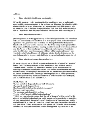 Address—
1. Those who think this blessing unattainable—
[Were this innocency really unattainable, God would never have so pathetically
expressed his concern respecting it. But perhaps you think that the infirmities which
of necessity cleave to our fallen nature are inconsistent with it. This however is by
no means the case. If the heart be upright before God, then shall we be accepted of
him in Christ Jesus, and “be presented before him faultless with exceeding joy.”]
2. Those who desire to attain it—
[Be sure you seek it in the appointed way. Seek not forgiveness only, nor renovation
only, nor holiness only; but seek them all in their proper order, and in harmonious
operation. First, your sins must be blotted out through faith in the Redeemer’s
blood, next, must your soul be renewed after the Divine image by the power of the
Holy Ghost, and lastly, must these blessings manifest themselves in holiness of heart
and life. o one of these can be spared. And though we have placed them in the
order in which they must be sought, yet will they all be vouchsafed to every one,
who believes in Christ, His sins will all be cast into the depths of the sea, and the
moral change also be begun, which shall issue in everlasting happiness and glory.]
3. Those who through mercy have attained it—
[Is it true that any one in this life is authorized to conceive of himself as “innocent”
before God? Yes surely; else our Saviour would never have declared his own
Apostles “clean.” ot that any attainment, however great, will supersede the
necessity of continued watchfulness: for St. Paul himself felt the need of “keeping
under his body, and bringing it into subjection, lest, after having preached to others,
he himself should become a cast-away:” and the proper use of all the promises is,
“to cleanse yourselves by means of them from all filthiness of the flesh and spirit,
and to perfect holiness in the fear of God.”]
PETT, "Verse 5-6
‘He has cast off (is disgusted at) your calf, O Samaria,
My anger is kindled against them,
How long will it be before they attain to innocency?
For from Israel is even this,
The workman made it, and it is no God,
Yes, the calf of Samaria will be broken in pieces.’
YHWH has especially determined that ‘the calf of Samaria’ will be cast off in His
disgust, and will be broken in pieces, and it is spoken of prophetically as something
already accomplished. The use of ‘cast off, be disgusted at’ here contrasts with its
use in Hosea 8:3. In Hosea 8:3 Israel had cast off, and been disgusted at, that which
was good. Here YHWH is disgusted at their golden calf. That this refers to the calf
at Bethel can hardly be doubted for there is no suggestion anywhere else of the
 