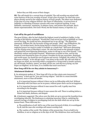 before they are fully aware of their danger.
III. The calf stands for a current form of unbelief. The calf-worship was mixed with
some features of the true worship of Israel. It had a line of priests. Its chief sites were
places already sacred in the religious history of God’s people. The altars were dedicated
at the time of a true religious festival—the Feast of Tabernacles. A current form of
infidelity is a blending of human conceits with some scriptural teaching. It uses
Sabbaths, sanctuaries, ministries. It admires Jesus, and praises His precepts. But it
denies supernaturalism. Not God’s Word, but the human reason, is supreme. (L.)
Cast off by the god of worldliness
The great Wolsey, after he had climbed the highest round of ambition’s ladder, in the
evening of life bitterly exclaimed, “Would that I had served my God as faithfully as I have
served my king. He would not have abandoned me in my old age.” The illustrious
statesman, William Pitt, the favourite of king and people, “died,” says Wilberforce, his
friend, “of a broken heart. On his dying bed he is stated to have said, I fear I have
neglected prayer too much to make it available on a death-bed.” Still more distressing
was the closing scene of Sheridan’s career. He who had stood on the pinnacle of glory,
and gained the most flattering distinctions, writes in old age to one of his friends, “I am
absolutely undone and broken-hearted.” Misfortunes crowded on him, and his last
moments were haunted by fears of a prison. Forsaken by his gay associates, dispirited,
and world-weary, he closed his eyes in gloom and sorrow. Campbell, the author of “The
Pleasures of Hope,” in his old age wrote “I am alone in the world. My wife and child of
my hopes are dead; my surviving child is consigned to a living tomb (a lunatic asylum);
my old friends, brothers, sisters, are dead, all but one, and she too is dying; my last
hopes are blighted. As for fame, it is a bubble that must soon burst.”
How long will it be ere they attain to innocency?—
Attainment hindered
I. An attainment spoken of. “How long will it be ere they attain unto innocency?”
“Innocency” is here put for “true and saving religion.” And this is a most desirable
attainment, more so than all besides.
1. It is important because without it there can be no fellowship with God. Without
fellowship with God there can be no peace; without peace there can be no happiness.
2. It is important because without it man cannot live well. A guilty man lives
according to his thoughts.
3. It is important because without it man cannot die well. There is nothing before a
sinner but death, darkness, and despair.
II. A hindrance suggested. The calves were the idols set up to prevent the Israelites from
worshipping Jehovah. The hindrances to attaining innocency (that is, satisfying the
natural cravings of religion in worshipping God) are the idols which are set up in the
human heart. These idols may be—
1. The gratification of self. Self is one of the most favoured of idols, it is worshipped
by all, and the man who worships self cannot worship God.
2. The vanities of the world. The idolatry of the present day, if not so bold in its
rebellion, is not so religious as in the days of old. The idolatrous Jews and heathen
 