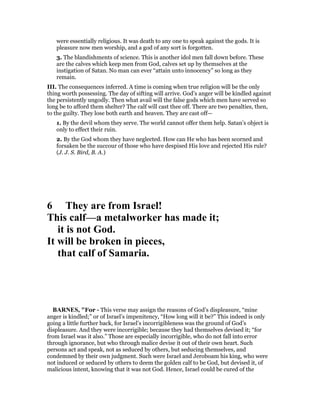 were essentially religious. It was death to any one to speak against the gods. It is
pleasure now men worship, and a god of any sort is forgotten.
3. The blandishments of science. This is another idol men fall down before. These
are the calves which keep men from God, calves set up by themselves at the
instigation of Satan. No man can ever “attain unto innocency” so long as they
remain.
III. The consequences inferred. A time is coming when true religion will be the only
thing worth possessing. The day of sifting will arrive. God’s anger will be kindled against
the persistently ungodly. Then what avail will the false gods which men have served so
long be to afford them shelter? The calf will cast thee off. There are two penalties, then,
to the guilty. They lose both earth and heaven. They are cast off—
1. By the devil whom they serve. The world cannot offer them help. Satan’s object is
only to effect their ruin.
2. By the God whom they have neglected. How can He who has been scorned and
forsaken be the succour of those who have despised His love and rejected His rule?
(J. J. S. Bird, B. A.)
6 They are from Israel!
This calf—a metalworker has made it;
it is not God.
It will be broken in pieces,
that calf of Samaria.
BAR ES, "For - This verse may assign the reasons of God’s displeasure, “mine
anger is kindled;” or of Israel’s impenitency, “How long will it be?” This indeed is only
going a little further back, for Israel’s incorrigibleness was the ground of God’s
displeasure. And they were incorrigible; because they had themselves devised it; “for
from Israel was it also.” Those are especially incorrigible, who do not fall into error
through ignorance, but who through malice devise it out of their own heart. Such
persons act and speak, not as seduced by others, but seducing themselves, and
condemned by their own judgment. Such were Israel and Jeroboam his king, who were
not induced or seduced by others to deem the golden calf to be God, but devised it, of
malicious intent, knowing that it was not God. Hence, Israel could be cured of the
 