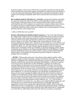 by them to make it; and so it was of them also, as any other work that was done by their
advice and direction, and at their expense; and therefore could never have any divinity in
it, any more than other things they did; though this is commonly interpreted as having
respect to the making of the golden calf by Aaron, that this also was of Israel as well as
that:
the workman made it; therefore it is not God; a strong and invincible reason this;
for, since the call was the work of an artificer, of the goldsmith or founder, it could not
be God; there could not be deity in it; for a creature cannot make a God, or give that
which itself has not; if the workman was not God, but a creature, if deity was not in him,
he could never give it to a golden image, a lifeless statue fashioned by him: this, one
would think, should have been a clear, plain, striking, and convincing argument to them,
that their calf was, as the Targum has it,
"a deity in which there was no profit:''
but the calf of Samaria shall be broken to pieces; or "for (f) the calf of Samaria",
&c. being another reason to prove it could not be God; if the former would not convince
them, this surely would, when they should see it broke to pieces by the enemy, from
whom it could not save itself; and therefore could not be a god that could be of any
service to them, or save them. The Vulgate Latin version renders it, "for the calf of
Samaria shall become spiders webs": and Jerom says he learned it of a Jew that the word
so signifies; but his Jew imposed upon him: it, does not appear to be any where so used,
either in the Bible, or in any other writings. Kimchi interprets it shivers, fragments,
broken pieces of anything. Jarchi says it signifies, in the Syriac language, beams, planks,
and boards, pieces of them; so the Targum and Ben Melech from the Rabbins; or rather
the dust which falls from them in sawing, sawdust; to dust as small as that should this
calf be reduced, as the golden calf was ground to powder by Moses, to which, it is
thought, there is an allusion.
HE RY, "Whence their gods came. Trace them to their original, and they will be
found the creatures of their own fancies and the work of their own hands, Hos_8:6. The
calf they worshipped is here called the calf of Samaria, because it is probable that when
Samaria, in Ahab's time, became the metropolis of the kingdom, a calf was set up there
to be near the court, besides those at Dan and Bethel, or perhaps one of those was
removed thither; for those that are for new gods will still be for newer. Now let them
consider what this god of theirs owed its rise and being to. [1.] To their own invention
and institution: From Israel was it also, not from the God of Israel (he expressly forbade
it), but from Israel; it was a device of their own (some think), not borrowed from any of
their neighbours, no, not from the Egyptians, for, though they worshipped Apis in a
living cow, they never worshipped a golden calf; that was from Israel; it was their own
iniquity. Now could that be worthy of their worship which was a contrivance of their
own? It was from Israel, that is, the gold and silver of which it was made were collected
from the people of Israel by a brief: it was a poor god that was framed by contribution.
[2.] It was owing to the skill and labour of the craftsman, Deu_27:15. The workmen
made it, therefore it is not God, Hos_8:6. This is a very cogent conclusive argument, and
the inference so very plain that one would think their own thoughts should have
suggested it to them, so as to make them ashamed of their idolatry. What can be more
absurd than for men to worship that as a god, giving being and good to them, which they
themselves gave being to (both matter and form), but could not give life to? A made god
is no God. This is a self-evident truth; and yet St. Paul was accused as a criminal for
 