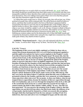 preaching that those are no gods which are made with hands, Act_19:26. And, here,
this which should have turned them from their idols comes in as a reason why they were
inseparably wedded to them; therefore they could not attain to innocency because it was
from themselves; they were willing to have gods of their own to do what they pleased
with, that they themselves might do what they pleased.
(2.) What their gods would come to. If they are not gods, they will not last; nay, if they
pretend to be gods, they will be reckoned with: The calf of Samaria shall be broken to
pieces, and those that would not yield to the force of the former argument shall be
convinced by this that it is not God, but an unprofitable idol, as the Chaldee calls it. It
shall be broken to shivers, like a potter's vessel, though it be a golden calf. It shall be
chips or saw-dust; it shall be a spider's web; so St. Jerome. It seems to allude to Moses's
grinding to powder the golden calf that was in his time. This shall be served as that was.
Sennacherib boasted what he had done to Samaria and her idols, Isa_10:11. Note,
Deifying any creature makes way for the destruction of it. If they had made vessels and
ornaments for themselves of their silver and gold, they might have remained; but, if they
make gods of them, they shall be broken to pieces.
JAMISO , "from Israel was it — that is, the calf originated with them, not from
Me. “It also,” as well as their “kings set up” by them, “but not by Me” (Hos_8:4).
CALVI , "Verse 6
The beginning of this verse is not rightly explained, as I think, by those who so
connect the pronoun demonstrative ‫,הוא‬ eva, as if it had an interposed copulative;
and this ought to be noticed, for it gives a great emphasis to the Prophet’s words.
Even this is from Israel But what does the Prophet mean? He means this, that the
calf was from Israel, as they had long before, at the beginning, formed to themselves
a calf in the desert. But we do not yet clearly apprehend the mind of the Prophet,
unless we perceive that there is here an implied comparison. For he accuses the
Israelites of being the first founders of this superstition, and that they had not been,
as it were, deceived by others; for they had not borrowed this corruption from the
Gentiles, as it had been at times the case; but it was, so to speak, an intrinsic
invention. From Israel, he says, it is; that is, “I find that you are now the second
time the fabricators of this impious superstition. Could your fathers, when they
forged a calf for themselves in the desert, make excuse (as they did) and say, that
they were led by the faith of others? Could they plead that this cause of offence was
presented to them by the Gentiles, and that they were ensnared, as it often happens,
when some draw others into error? By no means. As then your fathers, when no one
tempted them to superstition, became the founders of this new superstition through
their own inclination, and, as it were through the instigation of the devil, so this calf
is the second time from Israel, for ye cannot otherwise account for its origin, ye
cannot transfer the fault to other nations; within, within,” he says, “has this evil
been generated.” We now perceive the meaning of the Prophet, which is, that this
superstition was not derived from others, but that Israel, under the influence of no
evil persuader, had devised for themselves, of their own accord, this corruption,
through which they had departed from the true and pure worship of God. It ia
indeed true, that oxen and calves were worshipped in Egypt, and the same also
 