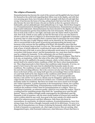 The religion of humanity
Humanitarianism has become the creed of the earnest and thoughtful who have found
for themselves the awful truth regarding their fellow-men in the depths, and with that
ever pressing upon them, have forsaken all else to grapple with that evil and right that
wrong. It has become the home of loving, aching hearts that have lost their God. It has
also become the mere fad of many who put on charity as they do a garment when it is
fashionable, and are philanthropic when philanthropy is in vogue. But let these hangers-
on of humanitarianism be distinguished from humanitarians. Humanitarians proper are
large-souled enthusiasts. Humanitarianism has been elevated to the dignity of a religion,
and the humanitarian god has been hailed as the God of humanity. When that is so, we
have to look at the work in a new light, and study anew the claims which it puts forth.
And, first of all, I think we may safely say that the first duty of any one who desires to
elevate a cult to the rank of a religion is to demonstrate that it is applicable to humanity
in general, that it is deep enough to find a common basis in characters the most widely
diverse. For that only is really religious which can be shared by all. The beauty-lover,
who is convinced that in the power of perceiving and appreciating the beauty and
harmony of the universe lies the uplifting of his Kind, sets himself to show that that
power is to be found, latent at least, in every one. The moralist, who thinks that a certain
code of laws, if strictly adhered to, would meet all wants and settle all difficulties, has,
for the first part of his task, to prove that an inherently moral nature is co-existent
everywhere with human nature. And the humanitarian, too, must show that his religion
may be a religion for humanity. To the enthusiasts who are fired to generous
forgetfulness of self it may seem for a time to fulfil the purposes of religion. They find in
it an aim, an inspiration, a faith. But what of the other side! Will it do for a religion to
those who are to be uplifted to the passive element, which, in their scheme, is simply to
permit itself to be raised to better conditions of life? Ah! that is where humanitarians
err. They cling tenaciously to their theory that conditions make humanity. It is true, we
grant it, but it must at the same time be admitted that humanity makes its own
conditions. The conditions of man’s material life, ii they be evil, eat slowly but surely into
his soul with corroding influence. But is the converse not also true? Does what a man is,
down in the heart of him, not stamp itself upon his surroundings? Does not the likeness
of a soul body itself out by slow degrees in the conditions amid which it exists?
Conditions the most favourable for the growth of virtue, if round an ignoble soul,
become a rich soil for vice to grow in. Beauty may be changed to ugliness by man’s
vulgar breath, harmony to discord by his strident voice. Conditions make humanity, and
humanity makes its conditions. But these two truths were never meant to be brought
into violent opposition. A perfect humanity is the humanitarian’s dream, but a perfect
humanity is an impossible thing. If humanitarians would study humanity more they
would see the weakness of their claim for humanitarianism as a religion. There is a
something in humanity, an unknown quality, which for ever evades the analyst. There is
a wailing need for something greater than itself, the “something never seen but still
desired,” there is a hidden strength totally unpresaged by the individual’s past life.
Humanity is full of surprises; only the most careful student of it knows how small the
circle is within which he may work, how great is the tract outside of it which must be
allowed for unknown powers and their influences. Only those who know its
waywardness, its uncertainty, its inherent weakness, its potential greatness, know how
strong a hope, how Divine a thought, humanity needs for its deliverance. To serve is to
obey, but do humanitarians ever dream of obeying the humanity which they deify? And
to look to humanity as a paymaster, ah, what wages of sorrow they are earning, what
disappointed hopes, what frustrated endeavours, what bitterness of heart that there is
 