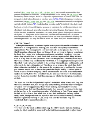 used (cf. Hos_10:13; Hos_12:2; Job_4:8; Pro_22:8), the threat is accounted for by a
general thought taken from life. The harvest answers to the sowing (cf. Gal_6:7-8). Out
of the wind comes tempest. Wind is a figurative representation of human exertions; the
tempest, of destruction. Instead of rūăch we have ֶ‫ן‬‫ו‬ፎ, ‫ל‬ ָ‫מ‬ ָ‫,ע‬ ‫ה‬ ָ‫ל‬ְ‫ו‬ ַ‫ע‬ (nothingness, weariness,
wickedness) in Hos_10:13; Job_4:8, and Pro_22:8. In the second hemistich the figure is
carried out still further. ‫ה‬ ָ‫מ‬ ָ‫,ק‬ “seed standing upon the stalk,” is not to it (viz., that which
has been sowed). Tsemach brings no qemach, - a play upon the words, answering to our
shoot and fruit. Qemach: generally meal, here probably the grain-bearing ear, from
which the meal is obtained. But even if the shoot, when grown, should yield some meal,
strangers, i.e., foreigners, would consume it. In these words not only are the people
threatened with failure of the crop; but the failure and worthlessness of all that they do
are here predicted. Not only the corn of Israel, but Israel itself, will be swallowed up.
CALVI , "Verse 7
The Prophet here shows by another figure how unprofitably the Israelites exercised
themselves in their perverted worship, and then how vainly they excused their
superstitions. And this reproof is very necessary also in the present day. For we see
that hypocrites, a hundred times convicted, will not yet cease to clamour something:
in short, they cannot bear to be conquered; even when their conscience reproves
them, they will still dare to vomit forth their virulence against God. They will also
dare to bring forward vain pretences: hence the Prophet says, that they have sown
the wind, and that they shall reap the whirlwind. It is an appropriate metaphor; for
they shall receive a harvest suitable to the sowing. The seed is cast on the earth, and
afterwards the harvest is gathered: They have sown, he says, the wind, they shall
then gather the whirlwind, or, the tempest. To sow the wind is nothing else than to
put on some appearance to dazzle the eyes of the simple, and by craft and guise of
words to cover their own impiety. When one then casts his hand, he seems to throw
seed on the earth, but yet he sows the wind. So also hypocrites have their displays,
and set themselves in order, that they may appear wholly like the pious worshipers
of God.
We hence see that the design of the Prophet’s metaphor, when he says that they sow
the wind, is to show this, that though they differ nothing from the true worshippers
of God in outward appearance, they yet sow nothing but wind; for when the
Israelites offered their sacrifices in the temple, they no doubt conformed to the rule
of the law, but at the same time came short of obedience to God. There was no faith
in their services: it was then wind; that is, they had nothing but a windy and an
empty show, though the outward aspect of their service differed nothing from the
true and legitimate worship of God. They then sow the wind and reap the
whirlwind. But we cannot finish to-day.
COFFMA , "Verse 7
"For they sow the wind, and they shall reap the whirlwind: he hath no standing
grain; the blade shall yield no meal; if so be it yield, strangers shall swallow it up."
 