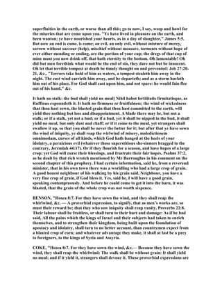 superfluities in the earth, or worse than all this; go to now, I say, weep and howl for
the miseries that are come upon you. "Ye have lived in pleasure on the earth, and
been wanton; ye have nourished your hearts, as in a day of slaughter," James 5:5.
But now an end is come, is come; an evil, an only evil, without mixture of mercy,
sorrow without succour (help), mischief without measure, torments without hope of
ever either mending or ending, are the portion of your cup; the dregs of that cup of
mine must you now drink off, that hath eternity to the bottom. Oh lamentable! Oh
did but men forethink what would be the end of sin, they dare not but be innocent.
Oh let that terrible tempest at death be timely thought on and prevented: Job 27:20-
21, &c., "Terrors take hold of him as waters, a tempest stealeth him away in the
night. The east wind carrieth him away, and he departeth: and as a storm hurleth
him out of his place. For God shall cast upon him, and not spare: he would fain flee
out of his hand," &c.
It hath no stalk: the bud shall yield no meal] ihil habet fertilitatis firmitatisque, as
Ruffinus expoundeth it. It hath no firmness or fruitfulness; the wind of wickedness
that thou hast sown, the blasted grain that thou hast committed to the earth, will
yield thee nothing but loss and disappointment. A blade there may be, but not a
stalk; or if a stalk, yet not a bud; or if a bud, yet it shall be nipped in the bud, it shall
yield no meal, but only dust and chaff; or if it come to the meal, yet strangers shall
swallow it up, so that you shall be never the better for it; but after that ye have sown
the wind of iniquity, ye shall reap the wirlwind of misery, maledictionem
omnimodam, curses of all kinds, which God hath hanged at the heels of your
idolatry, a pernicious evil (whatever those superstitious she-sinners bragged to the
contrary, Jeremiah 44:17). Or if they flourish for a season, and have hopes of a large
crop; yet God will curse their blessings, and frustrate their fair hopes, Psalms 37:2,
as he dealt by that rich wretch mentioned by Mr Burroughes in his comment on the
second chapter of this prophecy. I had certain information, said he, from a reverend
minister, that in his own town there was a worldling who had a large crop of grain.
A good honest neighbour of his walking by his grain said, eighbour, you have a
very fine crop of grain, if God bless it. Yes, said he, I will have a good grain,
speaking contemptuously. And before he could come to get it into the barn, it was
blasted, that the grain of the whole crop was not worth sixpence.
BE SO , "Hosea 8:7. For they have sown the wind, and they shall reap the
whirlwind, &c. — A proverbial expression, to signify, that as men’s works are, so
must their reward be; that they who sow iniquity shall reap vanity, Proverbs 22:8.
Their labour shall be fruitless, or shall turn to their hurt and damage: As if he had
said, All the pains which the kings of Israel and their subjects had taken to enrich
themselves, and to strengthen their kingdom, being built upon the foundation of
apostacy and idolatry, shall turn to no better account, than countrymen expect from
a blasted crop of corn; and whatever advantage they make, it shall at last be a prey
to foreigners, to the kings of Syria and Assyria.
COKE, "Hosea 8:7. For they have sown the wind, &c.— Because they have sown the
wind, they shall reap the whirlwind: The stalk shall be without grain: It shall yield
no meal; and if it yield it, strangers shall devour it. These proverbial expressions are
 