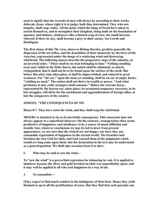used to signify that the rewards of men will always be according to their works.
Jehovah, Jesus, whose right it is to judge, hath thus determined. They who sow
iniquity, shall reap vanity. All the pains which the kings of Israel have taken to
enrich themselves, and to strengthen their kingdom, being built on the foundation of
apostacy and idolatry, shall prove like a blasted crop of corn; the small increase
whereof, if there be any, shall become a prey to their enemy. See Lowth and
Houbigant.
The first clause of this 7th verse, observes Bishop Horsley, predicts generally the
dispersion of the ten tribes, and the demolition of their monarchy by the force of the
Assyrian, represented under the image of a scattering wind and destroying
whirlwind. The following clauses describe the progressive steps of the calamity, in
an inverted order. "There shall be no stem belonging to him:" othing standing
erect and visible in the field; that is, the nation shall be ultimately so utterly
extinguished, that it shall not be to be found upon the surface of the earth. But
before this utter ruin takes place, it shall be impoverished, and reduced to great
weakness. For "the ear," upon the stem yet standing, shall be an ear of empty husks,
"yielding no meal." The nation shall not thrive in wealth or power. "And what
perchance it may yield, strangers shall consume." Before the extreme decay,
represented by the barren ear, takes place; its occasional temporary successes, in its
last struggles, will all be for the enrichment and aggrandizement of foreign allies, at
last the conquerors of the country.
SIMEO , "THE CO SEQUE CES OF SI
Hosea 8:7. They have sown the wind, and they shall reap the whirlwind.
MISERY is attached to sin as its inevitable consequence. This connexion does not
always appear to a superficial observer. On the contrary, transgression often seems
productive of happiness; and obedience: to be a source of much affliction and
trouble: but, whatever conclusions we may be led to draw from present
appearances, we are sure that the wicked are not happy; nor have they any
reasonable expectation of happiness in the eternal world. The Israelites had
forsaken the true God for idols, and God warned them of the judgments which
would ere long come upon them: but the declaration in the text may be understood
as a general position. We shall take occasion from it to shew,
I. Who may be said to sow the wind—
To “sow the wind” is a proverbial expression for labouring in vain. It is applied to
idolaters, because the silver and gold lavished on idols was unprofitably spent, and
it may well be applied to all who seek happiness in a way of sin:
1. To sensualists—
[They expect to find much comfort in the indulgence of their lusts. Hence they yield
themselves up to all the gratifications of sense. But they find that such pursuits can
 