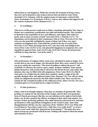 afford them no real happiness. While they forsake the Fountain of living waters,
they hew out to themselves only broken cisterns that can hold no water [ ote:
Jeremiah 2:13.]. Solomon, with the amplest means of enjoyment, confessed this
[ ote: Ecclesiastes 2:1; Ecclesiastes 2:10-11.]. And we may address that appeal to all
the votaries of pleasure [ ote: Romans 6:21.]—.]
2. To worldlings—
[The lovers of this present world seem to follow something substantial. They hope to
obtain, not a momentary gratification, but solid and lasting benefits. They promise
to themselves the acquisition of ease, and affluence, and respect. But riches are
justly, and on many accounts, termed “uncertain [ ote: 1 Timothy 6:17.].” o
dependence can be placed on their continuance with us [ ote: Proverbs 23:5.]. Our
cares are also generally multiplied by means of them: but if they were more
conducive to happiness now, what shall they profit in the day of wrath [ ote:
Proverbs 11:4.]? What advantage has he now, who once took such delight in his
stores [ ote: Luke 12:19.]? or he, who placed his happiness in sumptuous fare, and
magnificent apparel [ ote: Luke 16:19; Luke 16:23-24.]? Surely all such persons
will find ere long, that they “sowed the wind.”]
3. To formalists—
[The performance of religious duties seems more calculated to make us happy. It is
certain that no one can be happy who disregards them. But a mere round of services
can never satisfy the conscience. “The form of godliness without the power” will
avail little. It will leave the soul in a poor, empty, destitute condition. Some indeed
delude themselves with an idea that it will secure the Divine favour; and, under that
delusion, they may be filled with self-complacency [ ote: Luke 18:11-12.]. But if
God send a ray of light into the mind, these comforts vanish. A sight of sin will
speedily dissipate these self-righteous hopes [ ote: Romans 7:9.]. or will any thing
satisfy an enlightened conscience but that which satisfies God. There was but one
remedy for the wounded Israelites in the wilderness [ ote: John 3:14-15.]. or can a
wounded spirit ever be healed but by a sight of Christ.]
4. To false professors—
[Many wish to be thought religious, when they are destitute of spiritual life. They
perhaps are zealous for the doctrines of the Gospel, and for their own particular
form of Church government. But they are not solicitous to live nigh to God in holy
duties; nor do they manifest the efficacy of religion in their spirit and conduct. Yet,
because of their professing godliness, they think themselves possessed of it, and buoy
up themselves with expectations of happiness in the world to come. Alas! what
disappointment will they one day experience [ ote: Matthew 25:11-12.]! What will
it avail them to “have had a name to live, while they were really dead?” or to have
“cried, Lord, Lord! while they departed not from iniquity?” The pains they have
taken to keep up a profession will all be lost. othing will remain to them but shame
and confusion of face.]
 