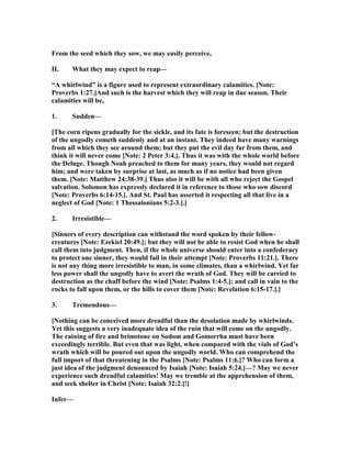 From the seed which they sow, we may easily perceive,
II. What they may expect to reap—
“A whirlwind” is a figure used to represent extraordinary calamities. [ ote:
Proverbs 1:27.]And such is the harvest which they will reap in due season. Their
calamities will be,
1. Sudden—
[The corn ripens gradually for the sickle, and its fate is foreseen; but the destruction
of the ungodly cometh suddenly and at an instant. They indeed have many warnings
from all which they see around them; but they put the evil day far from them, and
think it will never come [ ote: 2 Peter 3:4.]. Thus it was with the whole world before
the Deluge. Though oah preached to them for many years, they would not regard
him; and were taken by surprise at last, as much as if no notice had been given
them. [ ote: Matthew 24:38-39.] Thus also it will be with all who reject the Gospel
salvation. Solomon has expressly declared it in reference to those who sow discord
[ ote: Proverbs 6:14-15.]. And St. Paul has asserted it respecting all that live in a
neglect of God [ ote: 1 Thessalonians 5:2-3.].]
2. Irresistible—
[Sinners of every description can withstand the word spoken by their fellow-
creatures [ ote: Ezekiel 20:49.]; but they will not be able to resist God when he shall
call them into judgment. Then, if the whole universe should enter into a confederacy
to protect one sinner, they would fail in their attempt [ ote: Proverbs 11:21.]. There
is not any thing more irresistible to man, in some climates, than a whirlwind. Yet far
less power shall the ungodly have to avert the wrath of God. They will be carried to
destruction as the chaff before the wind [ ote: Psalms 1:4-5.]; and call in vain to the
rocks to fall upon them, or the hills to cover them [ ote: Revelation 6:15-17.].]
3. Tremendous—
[ othing can be conceived more dreadful than the desolation made by whirlwinds.
Yet this suggests a very inadequate idea of the ruin that will come on the ungodly.
The raining of fire and brimstone on Sodom and Gomorrha must have been
exceedingly terrible. But even that was light, when compared with the vials of God’s
wrath which will be poured out upon the ungodly world. Who can comprehend the
full import of that threatening in the Psalms [ ote: Psalms 11:6.]? Who can form a
just idea of the judgment denounced by Isaiah [ ote: Isaiah 5:24.]—? May we never
experience such dreadful calamities! May we tremble at the apprehension of them,
and seek shelter in Christ [ ote: Isaiah 32:2.]!]
Infer—
 