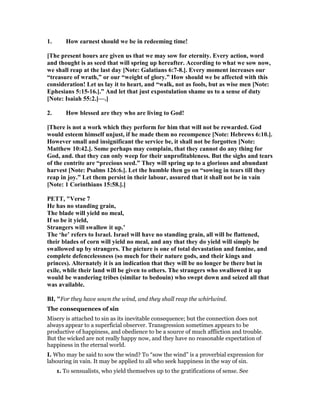 1. How earnest should we be in redeeming time!
[The present hours are given us that we may sow for eternity. Every action, word
and thought is as seed that will spring up hereafter. According to what we sow now,
we shall reap at the last day [ ote: Galatians 6:7-8.]. Every moment increases our
“treasure of wrath,” or our “weight of glory.” How should we be affected with this
consideration! Let us lay it to heart, and “walk, not as fools, but as wise men [ ote:
Ephesians 5:15-16.].” And let that just expostulation shame us to a sense of duty
[ ote: Isaiah 55:2.]—.]
2. How blessed are they who are living to God!
[There is not a work which they perform for him that will not be rewarded. God
would esteem himself unjust, if he made them no recompence [ ote: Hebrews 6:10.].
However small and insignificant the service be, it shall not be forgotten [ ote:
Matthew 10:42.]. Some perhaps may complain, that they cannot do any thing for
God, and. that they can only weep for their unprofitableness. But the sighs and tears
of the contrite are “precious seed.” They will spring up to a glorious and abundant
harvest [ ote: Psalms 126:6.]. Let the humble then go on “sowing in tears till they
reap in joy.” Let them persist in their labour, assured that it shall not be in vain
[ ote: 1 Corinthians 15:58.].]
PETT, "Verse 7
He has no standing grain,
The blade will yield no meal,
If so be it yield,
Strangers will swallow it up.’
The ‘he’ refers to Israel. Israel will have no standing grain, all will be flattened,
their blades of corn will yield no meal, and any that they do yield will simply be
swallowed up by strangers. The picture is one of total devastation and famine, and
complete defencelessness (so much for their nature gods, and their kings and
princes). Alternately it is an indication that they will be no longer be there but in
exile, while their land will be given to others. The strangers who swallowed it up
would be wandering tribes (similar to bedouin) who swept down and seized all that
was available.
BI, "For they have sown the wind, and they shall reap the whirlwind.
The consequences of sin
Misery is attached to sin as its inevitable consequence; but the connection does not
always appear to a superficial observer. Transgression sometimes appears to be
productive of happiness, and obedience to be a source of much affliction and trouble.
But the wicked are not really happy now, and they have no reasonable expectation of
happiness in the eternal world.
I. Who may be said to sow the wind? To “sow the wind” is a proverbial expression for
labouring in vain. It may be applied to all who seek happiness in the way of sin.
1. To sensualists, who yield themselves up to the gratifications of sense. See
 
