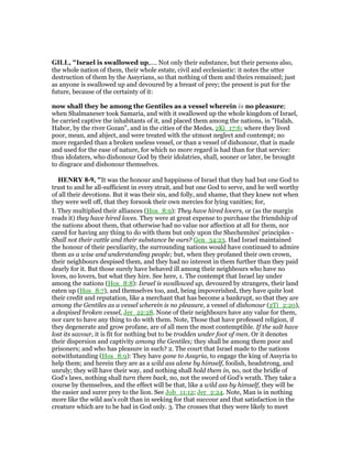 GILL, "Israel is swallowed up,.... Not only their substance, but their persons also,
the whole nation of them, their whole estate, civil and ecclesiastic: it notes the utter
destruction of them by the Assyrians, so that nothing of them and theirs remained; just
as anyone is swallowed up and devoured by a breast of prey; the present is put for the
future, because of the certainty of it:
now shall they be among the Gentiles as a vessel wherein is no pleasure;
when Shalmaneser took Samaria, and with it swallowed up the whole kingdom of Israel,
he carried captive the inhabitants of it, and placed them among the nations, in "Halah,
Habor, by the river Gozan", and in the cities of the Medes, 2Ki_17:6; where they lived
poor, mean, and abject, and were treated with the utmost neglect and contempt; no
more regarded than a broken useless vessel, or than a vessel of dishonour, that is made
and used for the ease of nature, for which no more regard is had than for that service:
thus idolaters, who dishonour God by their idolatries, shall, sooner or later, be brought
to disgrace and dishonour themselves.
HE RY 8-9, "It was the honour and happiness of Israel that they had but one God to
trust to and he all-sufficient in every strait, and but one God to serve, and he well worthy
of all their devotions. But it was their sin, and folly, and shame, that they knew not when
they were well off, that they forsook their own mercies for lying vanities; for,
I. They multiplied their alliances (Hos_8:9): They have hired lovers, or (as the margin
reads it) they have hired loves. They were at great expense to purchase the friendship of
the nations about them, that otherwise had no value nor affection at all for them, nor
cared for having any thing to do with them but only upon the Shechemites' principles -
Shall not their cattle and their substance be ours? Gen_34:23. Had Israel maintained
the honour of their peculiarity, the surrounding nations would have continued to admire
them as a wise and understanding people; but, when they profaned their own crown,
their neighbours despised them, and they had no interest in them further than they paid
dearly for it. But those surely have behaved ill among their neighbours who have no
loves, no lovers, but what they hire. See here, 1. The contempt that Israel lay under
among the nations (Hos_8:8): Israel is swallowed up, devoured by strangers, their land
eaten up (Hos_8:7), and themselves too, and, being impoverished, they have quite lost
their credit and reputation, like a merchant that has become a bankrupt, so that they are
among the Gentiles as a vessel wherein is no pleasure, a vessel of dishonour (2Ti_2:20),
a despised broken vessel, Jer_22:28. None of their neighbours have any value for them,
nor care to have any thing to do with them. Note, Those that have professed religion, if
they degenerate and grow profane, are of all men the most contemptible. If the salt have
lost its savour, it is fit for nothing but to be trodden under foot of men. Or it denotes
their dispersion and captivity among the Gentiles; they shall be among them poor and
prisoners; and who has pleasure in such? 2. The court that Israel made to the nations
notwithstanding (Hos_8:9): They have gone to Assyria, to engage the king of Assyria to
help them; and herein they are as a wild ass alone by himself, foolish, headstrong, and
unruly; they will have their way, and nothing shall hold them in, no, not the bridle of
God's laws, nothing shall turn them back, no, not the sword of God's wrath. They take a
course by themselves, and the effect will be that, like a wild ass by himself, they will be
the easier and surer prey to the lion. See Job_11:12; Jer_2:24. Note, Man is in nothing
more like the wild ass's colt than in seeking for that succour and that satisfaction in the
creature which are to be had in God only. 3. The crosses that they were likely to meet
 