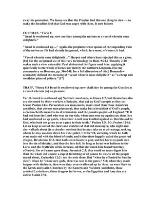 away his protection. We hence see that the Prophet had this one thing in view — to
make the Israelites feel that God was angry with them. It now follows
COFFMA , "Verse 8
"Israel is swallowed up: now are they among the nations as a vessel wherein none
delighteth."
"Israel is swallowed up ..." Again, the prophetic tense speaks of the impending ruin
of the nation as if it had already happened, which, in a sense, of course, it had.
"Vessel wherein none delighteth ..." Harper and others have rejected this as a gloss,
[16] but the scriptural use of this very terminology in Rom. 9:22,2 Timothy 2:20
makes such a view untenable. Paul elaborated the figure used here, applying it
specifically to the whole of Israel, not merely the northern kingdom. (See my
commentary on Romans, pp. 346-348, for a full discussion of this.) Dummelow
accurately defined the meaning of "vessel wherein none delighteth" as "a cheap and
worthless piece of pottery."[17]
TRAPP, "Hosea 8:8 Israel is swallowed up: now shall they be among the Gentiles as
a vessel wherein [is] no pleasure.
Ver. 8. Israel is swallowed up] ot their meal only, as Hosea 8:7, but themselves also
are devoured by those workers of iniquity, that eat up God’s people as they eat
bread, Psalms 14:4. Persecutors are men-eaters, more cruel than those American
cannibals, that devour men piecemeal; they make but a breakfast of God’s people,
as Sennacherib meant to do of Jerusalem, and the powder-papists of England. "If it
had not been the Lord who was on our side, when men rose up against us; then they
had swallowed us up quick, when their wrath was kindled against us. But blessed be
God, who hath not given us as a prey to their teeth," Psalms 124:2-3; Psalms 124:6.
Let us keep us out of the claws and clutches of that old manslayer, who night and
day walketh about (in a circular motion) that he may take us at advantage, seeking
whom he may swallow down his wide gullet, 1 Peter 5:8, καταπιη, which he hath
even made red with the blood of souls; and is therefore happily called the great red
dragon, Revelation 12:3, that hath seven heads to plot, and ten horns to push men
into the sin of idolatry, and thereby into hell. So long as Israel was holiness to the
Lord, and the firstfruits of his increase, all that devoured him found that they
offended; for evil came upon them, Jeremiah 2:3, they could no more digest him
than the whale did Jonah; a cup of trembling or of poison he was to all the people
round about, Zechariah 12:2 : see the note there. But "when he offended in Baal he
died"; when he "chose new gods, then was war in the gates," 5:8; when they made
leagues with idolaters, then were they even swallowed up by them; as were likewise
the Greek and Latin Churches by the Eastern and Western Antichrist, those
crooked Leviathans, those dragons in the sea, as the Egyptian and Assyrian are
called, Isaiah 27:1.
 