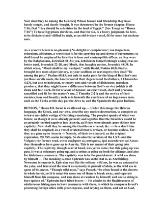 ow shall they be among the Gentiles] Whose favour and friendship they have
basely sought, and dearly bought. It was threatened in the former chapter, Hosea
7:16, that "they should be a derision in the land of Egypt." {See Trapp on "Hosea
7:16"} To have Egyptians deride us, and that for sin, is a heavy judgment. So here,
to be disdained and vilified by such, as an old broken vessel, fit for none but unclean
uses.
As a vessel wherein is no pleasure] o delight or complacence; vas despectum,
reieculum, abiectum, a vessel that is for the carrying up and down of excrements: so
shall Israel be employed by Gentiles in base and contemptible offices, as they were
by the Babylonians, Jeremiah 51:34; yea, Jehoiakim himself (though a king) was no
better used, Jeremiah 22:18, and Moab, that haughty nation, Jeremiah 48:38. In
which sense, "Moab shall be my washpot," saith David, Psalms 60:8, that is,
brought into most abject slavery, as your scullions or scavengers; they shall "lie
among the pots," Psalms 68:13, not only to make pots for the king of Babylon’s use
(as those servile souls, the base brood of their degenerated forefathers, 1 Chronicles
4:23), but also to hold pots, or empty pots and vessels of dishonour, matulam
praebere, that they might know a difference between God’s service (which is all
clean and fair work, fit for a vessel of honour, an elect vessel, elect and precious,
sanctified and fit for the master’s use, 2 Timothy 2:21) and the service of their
enemies, base and beastly; such as is beneath the excellence of an ingenuous man,
such as the Turks at this day put the Jews to, and the Spaniards the poor Indians.
BE SO , "Hosea 8:8. Israel is swallowed up — Under this image the Hebrew
language, the Greek, and our own, describe any sudden destruction, so complete as
to leave no visible vestige of the thing remaining. The prophet speaks of what was
future, as though it were already present; and signifies that the Israelites would be
as certainly carried captives into Assyria, as if they were already gone thither into
captivity. ow shall they be among the Gentiles as a vessel, &c. — In a short time
they shall be despised, as a vessel or utensil that is broken, or become useless. For
they are gone up to Assyria — amely, of their own accord, as the original
expression, ‫עלו‬ ‫,המה‬ seems to imply. So do also the versions of the LXX. and the
Vulgate; the former read, αυτοι ανεβησαν εις ασσυριους, ipsi ascenderunt ad Assur;
they themselves have gone up to Assyria. This is not meant of their going into
captivity. The captivity, though near at hand, was yet to come; but this going up was
past. It was a voluntary going up, and a crime; a going up both for alliance, and also
for idolatrous commerce. The captivity was to be the punishment. A wild ass alone
by himself — The meaning is, that Ephraim was such; that is, as Archbishop
ewcome interprets it, Ephraim was like the solitary wild ass, he was as untamed to
the yoke, and traversed the desert as earnestly in pursuit of idols, as the wild ass in
quest of his mates. “Though wild asses,” says Pocock, “be often found in the deserts
in whole herds, yet it is usual for some one of them to break away, and separate
himself from his company, and run alone at random by himself; and one so doing is
here spoken of.” Ephraim hath hired lovers — He alludes to the flagitiousness of
adulteresses hiring men to have commerce with them, to which he compares Israel’s
procuring foreign allies with great expense, and relying on them, and not on God,
 