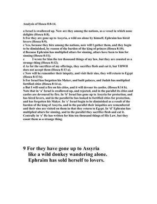 Analysis of Hosea 8:8-14.
a Israel is swallowed up. ow are they among the nations, as a vessel in which none
delights (Hosea 8:8).
b For they are gone up to Assyria, a wild ass alone by himself, Ephraim has hired
lovers (Hosea 8:9).
c Yes, because they hire among the nations, now will I gather them, and they begin
to be diminished, by reason of the burden of the king of princes (Hosea 8:10).
d Because Ephraim has multiplied altars for sinning, altars have been to him for
sinning (Hosea 8:11).
e I wrote for him the ten thousand things of my law, but they are counted as a
strange thing (Hosea 8:12).
d As for the sacrifices of my offerings, they sacrifice flesh and eat it, but YHWH
does not accept them (Hosea 8:13 a).
c ow will he remember their iniquity, and visit their sins, they will return to Egypt
(Hosea 8:13 b).
b For Israel has forgotten his Maker, and built palaces, and Judah has multiplied
fortified cities (Hosea 8:14 a).
a But I will send a fire on his cities, and it will devour its castles. (Hosea 8:14 b).
ote that in ‘a’ Israel is swallowed up, and rejected, and in the parallel its cities and
castles are devoured by fire. In ‘b’ Israel has gone up to Assyria for protection, and
has hired lovers, and in the parallel he has looked to fortified cities for protection,
and has forgotten his Maker. In ‘c’ Israel begin to be diminished as a result of the
burden of the king of Assyria, and in the parallel their iniquities are remembered
and their sins are visited on them in that they return to Egypt. In ‘d’ Ephraim has
multiplied altars for sinning, and in the parallel they sacrifice flesh and eat it.
Centrally in ‘e’ He has written for him ten thousand things of His Law, but they
count them as a strange thing.
9 For they have gone up to Assyria
like a wild donkey wandering alone.
Ephraim has sold herself to lovers.
 