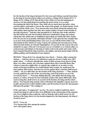 for the burden of the king of princes] For the taxes and tributes exacted from them
by the king of Assyria (whose nobles were princes, 2 Kings 18:24, Isaiah 10:5-7, 2
Kings 15:19; 2 Kings 15:29. But all this is but a little; it is but the beginning of
sorrows; it is but small drops forerunning the great storm; or as a crack
forerunning the fall of the house. They shall sorrow much more hereafter, when
carried captive, and made a scorn to the scum of the people: see Deuteronomy 32:42.
Some read the whole verse, "Yea, because they have hired among the nations, now
will I gather them together (for they have begun a little): because of the burden of
the king of princes." And they thus paraphrase it: Well may they bribe and hire,
but this will be the end: the Israelites themselves shall fall by heaps; the nations
whom they hire shall come so tumbling in upon them (as Isaiah told Ahaz, Isaiah
8:9). Do you not see it prettily well begun already? Look upon the late example that
is yet now fresh and bleeding before your eyes; so you will the better believe my
threatening in that which is to come; I mean, the sacking and carrying away of the
tribes beyond Jordan, by Pul and Tiglathpileser. If you ask me the reason why God
should be so angry with you? it is because you are so foolish, or so wicked rather, to
send presents and tributes to the king of Ashur (who in the pride and vanity of his
heart nameth himself the king of princes, the mighty and most potent king) with the
pilling, polling, and burdening of your subjects.
BE SO , "Hosea 8:10. Yea, though they have hired — amely, allies; among the
nations — And have been no way solicitous to gain my favour or help; now will I
gather them — I will now (though they make so little account of my power) bring
those very allies, namely, the Assyrians, against them. Here God tells them, that
whatever sums they might offer, or expense they might be at, in order to raise
armies of foreign auxiliaries, he would imbody those armies, he would press the
men, paid by their money, into his own service against them. And they shall sorrow
a little — Or, in a little time; for the burden of the king of princes — “They shall be
severely galled by the yoke of the Assyrian king, and of the princes set over his
several provinces.” — ewcome. Bishop Horsley, who thinks that the kings and
princes, or rulers, of Israel are here intended, renders this clause differently, thus:
And ere long they shall sorrow on account of the burden, the king and the rulers:
that is, “Ere long the king and the rulers will lament the impolitic expense incurred
in gifts and presents to their faithless allies, and the burden of taxes for that purpose
laid upon the people.” The reading of
‫,ושׂרים‬ and rulers, “is supported,” says he, “by such a weight of authority, that I
cannot but adopt it; and yet there is no difficulty in the construction of the common
text. For it might be thus rendered: And ere long the rulers shall sorrow for the
burden of the king, that is, for the burden imposed by the king [namely, the king of
Israel] in taxes.”
PETT, "Verse 10
‘Yes, because they hire among the nations,
ow will I gather them,
 
