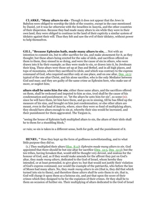 CLARKE, "Many altars to sin - Though it does not appear that the Jews in
Babylon were obliged to worship the idols of the country, except in the case mentioned
by Daniel, yet it was far otherwise with the Israelites in Assyria, and the other countries
of their dispersion. Because they had made many altars to sin while they were in their
own land, they were obliged to continue in the land of their captivity a similar system of
idolatry against their will. Thus they felt and saw the evil of their idolatry, without power
to help themselves.
GILL, "Because Ephraim hath, made many altars to sin,.... Not with an
intention to commit sin, but to offer sacrifice for sin, and make atonement for it, as they
thought; but these altars being erected for the sake of idols, and sacrifices offered on
them to them, they sinned in so doing, and were the cause of sin in others, who were
drawn into it by their example; as they were made to sin, or drawn into it, by Jeroboam
their king, These altars were those set up at Dan and Bethel, and in all high places, and
tops of mountains, where they sacrificed to idols; and which was contrary to the express
command of God, who required sacrifice only at one place, and on one altar, Deu_12:5;
typical of the one altar Christ, and his alone sacrifice, who is the only Mediator between
God and man; and they are guilty of the same crime as Ephraim here, who make use of
more, or neglect him;
altars shall be unto him for sin; either these same altars, and the sacrifices offered
on them, shall be reckoned and imputed to him as sins, trod shall be the cause of his
condemnation and punishment: or, "let the altars be unto him for sin", so some (n);
since he will have them, let him have them, and go on in sinning, till he has filled up the
measure of his sins, and brought on him just condemnation; or else other altars are
meant, even in the land of Assyria, where, since they were so fond of multiplying altars,
they should have altars enough to sin at, whereby their sins would be increased, and
their punishment for them aggravated. The Targum is,
"seeing the house of Ephraim hath multiplied altars to sin, the altars of their idols shall
he to them for a stumbling block,''
or ruin; so sin is taken in a different sense, both for guilt, and the punishment of it.
HE RY, " How they kept up the form of godliness notwithstanding, and to what
little purpose they did so.
(1.) They multiplied their altars (Hos_8:11): Ephraim made many altars to sin. God
appointed that there should be but one altar for sacrifice (Deu_12:3, Deu_12:5); but the
ten tribes, having forsaken that, would still be thought very devout, and zealous for the
honour of God, and, as if they would make amends for the affront they put on God's
altar, they made many altars, dedicated to the God of Israel, whom hereby they
intended, or at least pretended, to give glory to; but that would not justify their violation
of God's express command, nor would the example of the patriarchs, who before the law
of Moses had many altars. No, they made many altars to sin (that is, they did that which
turned into sin to them), and therefore these altars shall be unto them to sin, that is,
God will charge it upon them as a heinous sin, and put that upon the score of their
crimes which they designed to be for the expiation of their crimes. Or they shall be to
them an occasion of further sin. Their multiplying of altars dedicated to the God of Israel
 