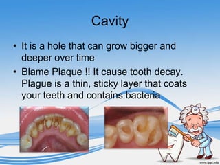 Cavity
• It is a hole that can grow bigger and
  deeper over time
• Blame Plaque !! It cause tooth decay.
  Plague is a thin, sticky layer that coats
  your teeth and contains bacteria
 