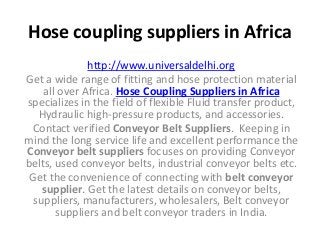 Hose coupling suppliers in Africa
http://www.universaldelhi.org
Get a wide range of fitting and hose protection material
all over Africa. Hose Coupling Suppliers in Africa
specializes in the field of flexible Fluid transfer product,
Hydraulic high-pressure products, and accessories.
Contact verified Conveyor Belt Suppliers. Keeping in
mind the long service life and excellent performance the
Conveyor belt suppliers focuses on providing Conveyor
belts, used conveyor belts, industrial conveyor belts etc.
Get the convenience of connecting with belt conveyor
supplier. Get the latest details on conveyor belts,
suppliers, manufacturers, wholesalers, Belt conveyor
suppliers and belt conveyor traders in India.
 