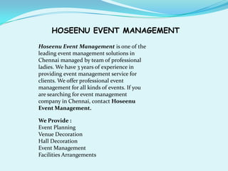 HOSEENU EVENT MANAGEMENT

Hoseenu Event Management is one of the
leading event management solutions in
Chennai managed by team of professional
ladies. We have 3 years of experience in
providing event management service for
clients. We offer professional event
management for all kinds of events. If you
are searching for event management
company in Chennai, contact Hoseenu
Event Management.

We Provide :
Event Planning
Venue Decoration
Hall Decoration
Event Management
Facilities Arrangements
 