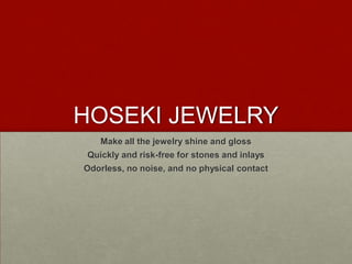 HOSEKI JEWELRY
Make all the jewelry shine and gloss
Quickly and risk-free for stones and inlays
Odorless, no noise, and no physical contact
 