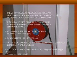 1. JARAK ANTARA SATU ALAT ADALAH DIDALAM
LINKUNGAN 80 HINGGA 90 METER BERGANTUNG
REKA BENTUK DALAMAN SESUATU BANGUNAN
2. JUMLAH ALAT HOS GELONG UNTUK PRIMIS /
BANGUNAN BERGANTUNG KEPADA KELUASAN
SESUATU KAWASAN
3. HOS ADALAH JENIS HEAVY DUTY, DOUBLE
BREADED ( Non –mink type)
4. PANJANG HOSE 100 – 150’ ( 30.3m)
5. UNTUK KAWASAN KILANG 1” GARIS LINTANG/ UTK KEDIAMAN
KOMISIEL ¾” GARIS LINTANG
6. NOZZLE JENIS JET & SPRAY CONTROL ( Garispusat 4.5mm hingga
6.5mm )
Tekanan air – (30 – 35psi )
 