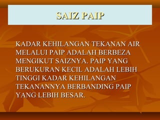 SAIZ PAIPSAIZ PAIP
KADAR KEHILANGAN TEKANAN AIRKADAR KEHILANGAN TEKANAN AIR
MELALUI PAIP ADALAH BERBEZAMELALUI PAIP ADALAH BERBEZA
MENGIKUT SAIZNYA. PAIP YANGMENGIKUT SAIZNYA. PAIP YANG
BERUKURAN KECIL ADALAH LEBIHBERUKURAN KECIL ADALAH LEBIH
TINGGI KADAR KEHILANGANTINGGI KADAR KEHILANGAN
TEKANANNYA BERBANDING PAIPTEKANANNYA BERBANDING PAIP
YANG LEBIH BESAR.YANG LEBIH BESAR.
 