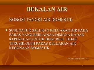 BEKALAN AIRBEKALAN AIR
KONGSI TANGKI AIR DOMESTIKKONGSI TANGKI AIR DOMESTIK
 SUSUNATUR SALURAN KELUARAN AIR PADASUSUNATUR SALURAN KELUARAN AIR PADA
PARAS YANG BERLAINAN DIMANA KADARPARAS YANG BERLAINAN DIMANA KADAR
KEPERLUAN UNTUK HOSE REEL TIDAKKEPERLUAN UNTUK HOSE REEL TIDAK
TERUSIK OLEH PARAS KELUARAN AIRTERUSIK OLEH PARAS KELUARAN AIR
KEGUNAAN DOMESTIK.KEGUNAAN DOMESTIK.
MS 1489 : PART 1 : 1999 - 18.4MS 1489 : PART 1 : 1999 - 18.4
 