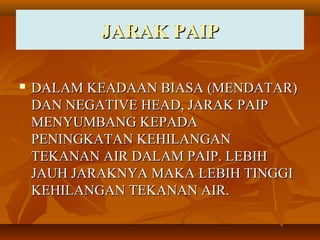 JARAK PAIPJARAK PAIP
 DALAM KEADAAN BIASA (MENDATAR)DALAM KEADAAN BIASA (MENDATAR)
DAN NEGATIVE HEAD, JARAK PAIPDAN NEGATIVE HEAD, JARAK PAIP
MENYUMBANG KEPADAMENYUMBANG KEPADA
PENINGKATAN KEHILANGANPENINGKATAN KEHILANGAN
TEKANAN AIR DALAM PAIP. LEBIHTEKANAN AIR DALAM PAIP. LEBIH
JAUH JARAKNYA MAKA LEBIH TINGGIJAUH JARAKNYA MAKA LEBIH TINGGI
KEHILANGAN TEKANAN AIR.KEHILANGAN TEKANAN AIR.
 