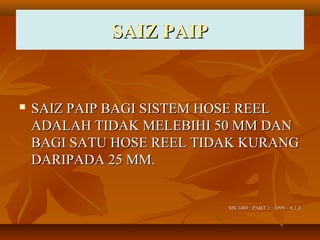 SAIZ PAIPSAIZ PAIP
 SAIZ PAIP BAGI SISTEM HOSE REELSAIZ PAIP BAGI SISTEM HOSE REEL
ADALAH TIDAK MELEBIHI 50 MM DANADALAH TIDAK MELEBIHI 50 MM DAN
BAGI SATU HOSE REEL TIDAK KURANGBAGI SATU HOSE REEL TIDAK KURANG
DARIPADA 25 MM.DARIPADA 25 MM.
MS 1489 : PART 1 : 1999 – 8.1.3MS 1489 : PART 1 : 1999 – 8.1.3
 