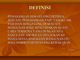 DEFINISIDEFINISI
PEMASANGAN HOS GELONG ERTINYAPEMASANGAN HOS GELONG ERTINYA
SESUATU PEMASANGAN PAIP, TANGKI AIR,SESUATU PEMASANGAN PAIP, TANGKI AIR,
PAM DAN HOS GELONG DI SESUATUPAM DAN HOS GELONG DI SESUATU
BANGUNAN BAGI MENGADAKAN SUATUBANGUNAN BAGI MENGADAKAN SUATU
CARA TERSEDIA YANG DENGAN NYACARA TERSEDIA YANG DENGAN NYA
PANCUTAN AIR BOLEH DITUJUKAN KEPANCUTAN AIR BOLEH DITUJUKAN KE
MANA-MANA BAHAGIAN BANGUNAN ITUMANA-MANA BAHAGIAN BANGUNAN ITU
BAGI MAKSUD MENENTANG KEBAKARAN.BAGI MAKSUD MENENTANG KEBAKARAN.
UUKBS 1984UUKBS 1984
 