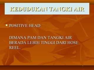 KEDUDUKAN TANGKI AIRKEDUDUKAN TANGKI AIR
 POSITIVE HEADPOSITIVE HEAD
DIMANA PAM DAN TANGKI AIRDIMANA PAM DAN TANGKI AIR
BERADA LEBIH TINGGI DARI HOSEBERADA LEBIH TINGGI DARI HOSE
REEL.REEL.
 