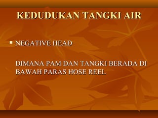 KEDUDUKAN TANGKI AIRKEDUDUKAN TANGKI AIR
 NEGATIVE HEADNEGATIVE HEAD
DIMANA PAM DAN TANGKI BERADA DIDIMANA PAM DAN TANGKI BERADA DI
BAWAH PARAS HOSE REELBAWAH PARAS HOSE REEL
 
