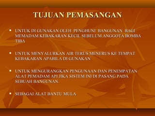 TUJUAN PEMASANGANTUJUAN PEMASANGAN
 UNTUK DI GUNAKAN OLEH PENGHUNI BANGUNAN BAGIUNTUK DI GUNAKAN OLEH PENGHUNI BANGUNAN BAGI
MEMADAM KEBAKARAN KECIL SEBELUM ANGGOTA BOMBAMEMADAM KEBAKARAN KECIL SEBELUM ANGGOTA BOMBA
TIBATIBA
 UNTUK MENYALURKAN AIR TERUS MENERUS KE TEMPATUNTUK MENYALURKAN AIR TERUS MENERUS KE TEMPAT
KEBAKARAN APABILA DI GUNAKANKEBAKARAN APABILA DI GUNAKAN
 UNTUK MENGURANGKAN PENGUNAAN DAN PENEMPATANUNTUK MENGURANGKAN PENGUNAAN DAN PENEMPATAN
ALAT PEMADAM API JIKA SISTEM INI DI PASANG PADAALAT PEMADAM API JIKA SISTEM INI DI PASANG PADA
SEBUAH BANGUNAN.SEBUAH BANGUNAN.
 SEBAGAI ALAT BANTU MULASEBAGAI ALAT BANTU MULA
 