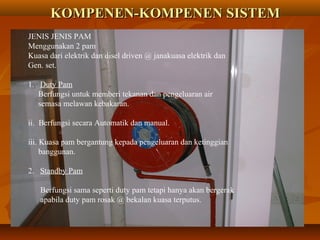 KOMPENEN-KOMPENEN SISTEMKOMPENEN-KOMPENEN SISTEM
JENIS JENIS PAM
Menggunakan 2 pam
Kuasa dari elektrik dan disel driven @ janakuasa elektrik dan
Gen. set.
1. Duty Pam
Berfungsi untuk memberi tekanan dan pengeluaran air
semasa melawan kebakaran.
ii. Berfungsi secara Automatik dan manual.
iii. Kuasa pam bergantung kepada pengeluaran dan ketinggian
banggunan.
2. Standby Pam
Berfungsi sama seperti duty pam tetapi hanya akan bergerak
apabila duty pam rosak @ bekalan kuasa terputus.
 