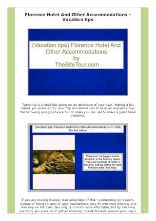 Florence Hotel And Other Accommodations -
Vacation tips
Traveling is almost like going on an adventure of your own. Making a list
makes you prepared for your trip and allows you to have an enjoyable trip.
The following paragraphs are full of ideas you can use to make a great travel
checklist.
If you are touring Europe, take advantage of their outstanding rail system.
Instead of flying to each of your destinations, only fly into your first city and
then hop on the train. Not only is it much more affordable, but by traveling
overland, you are sure to get an amazing look at the area beyond your major
 