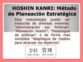 HOSHIN KANRI: Método
de Planeación Estratégica
  Esta metodología puede ser
  traducida de diversas maneras:
  “Administración por Políticas”,
  “Planeación Hoshin”, “Despliegue
  de políticas”, o de forma mas
  completa “despliegue de medios
  para alcanzar los objetivos”.
 