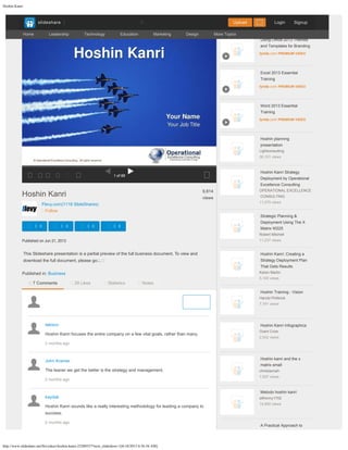 Hoshin Kanri
http://www.slideshare.net/flevydocs/hoshin-kanri-23280357?next_slideshow=1[6/18/2015 8:56:56 AM]

Flevy.com
(1118 SlideShares)
Follow

 
 

Published on Jun 21, 2013

This Slideshare presentation is a partial preview of the full business document. To view and
download the full document, please go
…

Published in:
Business

1
of
68 
     
Hoshin Kanri 
9,814

views


 0 
 0 
 0 
 0


7 Comments 
29 Likes 
Statistics 
Notes

takisco

Hoshin Kanri focuses the entire company on a few vital goals, rather than many.

2 months ago
  

John Kramer

The leaner we get the better is the strategy and management.

2 months ago
  

kaydak

Hoshin Kanri sounds like a really interesting methodology for leading a company to
success.

2 months ago
  

Using Office 2013 Themes
and Templates for Branding
lynda.com PREMIUM VIDEO

Excel 2013 Essential
Training
lynda.com PREMIUM VIDEO

Word 2013 Essential
Training
lynda.com PREMIUM VIDEO

Hoshin planning
presentation
Lightconsulting
38,101
views

Hoshin Kanri Strategy
Deployment by Operational
Excellence Consulting
OPERATIONAL EXCELLENCE
CONSULTING
11,070
views

Strategic Planning &
Deployment Using The X
Matrix W225
Robert Mitchell
11,237
views

Hoshin Kanri: Creating a
Strategy Deployment Plan
That Gets Results
Karen Martin
5,100
views

Hoshin Training - Vision
Harold Philbrick
7,741
views

Hoshin Kanri Infographics
Grant Crow
2,542
views

Hoshin kanri and the x
matrix small
christiannah
7,937
views

Metodo hoshin kanri
silfrenny1702
14,850
views

A Practical Approach to
Recommended More from User
Post
Home 
Leadership 
Technology 
Education 
Marketing 
Design 
More Topics

 
slideshare Login Signup


Upload
Share your thoughts... Post
Search
 