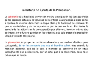La historia no escrita de la Planeación. 
La sabiduría es la habilidad de ver con mucha anticipación las consecuencias 
de las acciones actuales, la voluntad de sacrificar las ganancias a plazo corto, 
a cambio de mayores beneficios a largo plazo y la habilidad de controlar lo 
que es controlable y de no inquietarse por lo que no lo es. Por tanto, la 
esencia de la sabiduría es la preocupación por el futuro. No es el mismo tipo 
de interés en el futuro que tienen los videntes, que solo tratan de predecirlo. 
El sabio trata de controlarlo. 
La planeación es proyectar un futuro deseado y los medios efectivos para 
conseguirlo. Es un instrumento que usa el hombre sabio; mas cuando lo 
manejan personas que no lo son, a menudo se convierte en un ritual 
incongruente que proporciona, por un rato, paz a la conciencia, pero no el 
futuro que se busca. 
 