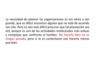 La necesidad de planear las organizaciones es tan obvia y tan 
grande, que es difícil encontrar alguien que no esté de acuerdo 
con ella. Pero es aún más difícil procurar que tal planeación sea 
útil, porque es una de las actividades intelectuales más arduas 
y complejas que confronta el hombre. No hacerla bien no es 
ningún pecado, pero si lo es contentarse con hacerla menos 
que bien. 
 