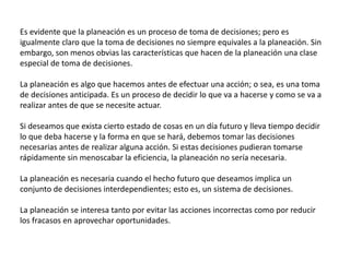 Es evidente que la planeación es un proceso de toma de decisiones; pero es 
igualmente claro que la toma de decisiones no siempre equivales a la planeación. Sin 
embargo, son menos obvias las características que hacen de la planeación una clase 
especial de toma de decisiones. 
La planeación es algo que hacemos antes de efectuar una acción; o sea, es una toma 
de decisiones anticipada. Es un proceso de decidir lo que va a hacerse y como se va a 
realizar antes de que se necesite actuar. 
Si deseamos que exista cierto estado de cosas en un día futuro y lleva tiempo decidir 
lo que deba hacerse y la forma en que se hará, debemos tomar las decisiones 
necesarias antes de realizar alguna acción. Si estas decisiones pudieran tomarse 
rápidamente sin menoscabar la eficiencia, la planeación no sería necesaria. 
La planeación es necesaria cuando el hecho futuro que deseamos implica un 
conjunto de decisiones interdependientes; esto es, un sistema de decisiones. 
La planeación se interesa tanto por evitar las acciones incorrectas como por reducir 
los fracasos en aprovechar oportunidades. 
 
