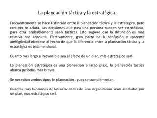 La planeación táctica y la estratégica. 
Frecuentemente se hace distinción entre la planeación táctica y la estratégica, pero 
rara vez se aclara. Las decisiones que para una persona pueden ser estratégicas, 
para otra, probablemente sean tácticas. Esto sugiere que la distinción es más 
relativa que absoluta. Efectivamente, gran parte de la confusión y aparente 
ambigüedad obedece al hecho de que la diferencia entre la planeación táctica y la 
estratégica es tridimensional. 
Cuanto mas largo e irreversible sea el efecto de un plan, más estratégico será. 
La planeación estratégica es una planeación a largo plazo, la planeación táctica 
abarca períodos mas breves. 
Se necesitan ambos tipos de planeación , pues se complementan. 
Cuantas mas funciones de las actividades de una organización sean afectadas por 
un plan, mas estratégico será. 
 