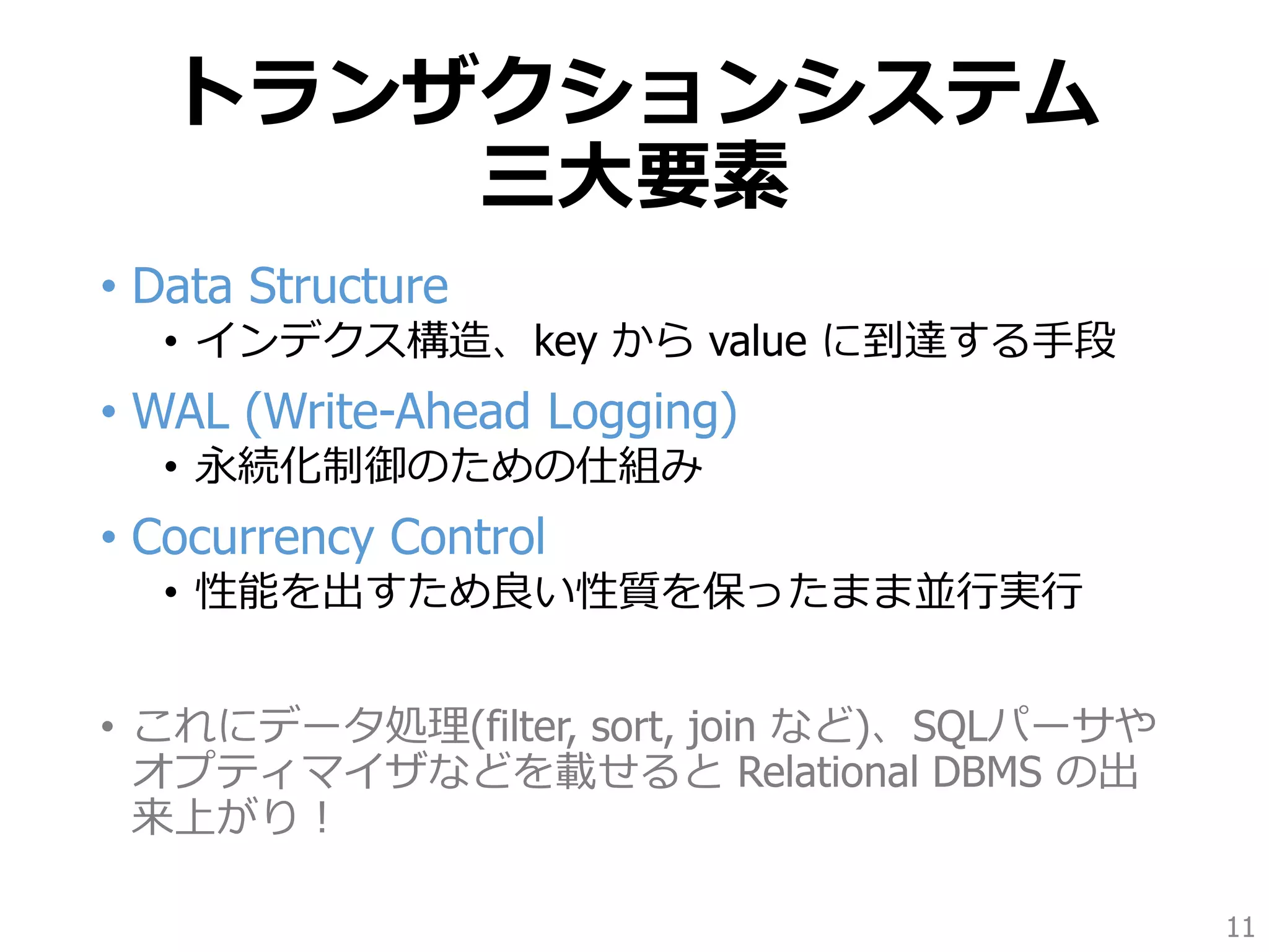 トランザクションシステム
三大要素
• Data Structure
• インデクス構造、key から value に到達する手段
• WAL (Write-Ahead Logging)
• 永続化制御のための仕組み
• Cocurrency Control
• 性能を出すため良い性質を保ったまま並行実行
• これにデータ処理(filter, sort, join など)、SQLパーサや
オプティマイザなどを載せると Relational DBMS の出
来上がり！
11
 