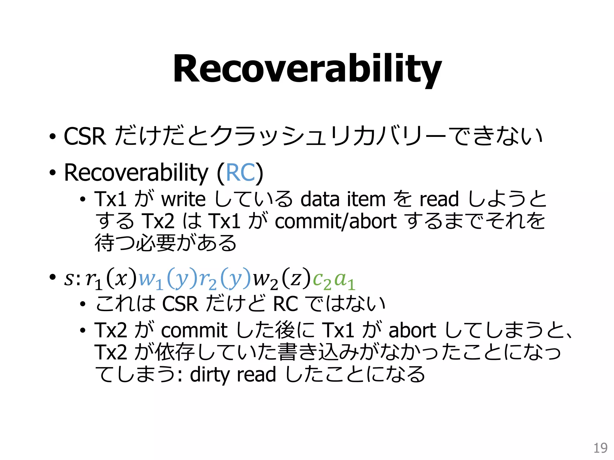 Recoverability
• CSR だけだとクラッシュリカバリーできない
• Recoverability (RC)
• Tx1 が write している data item を read しようと
する Tx2 は Tx1 が commit/abort するまでそれを
待つ必要がある
• 𝑠: 𝑟1 𝑥 𝑤1 𝑦 𝑟2 𝑦 𝑤2 𝑧 𝑐2 𝑎1
• これは CSR だけど RC ではない
• Tx2 が commit した後に Tx1 が abort してしまうと、
Tx2 が依存していた書き込みがなかったことになっ
てしまう: dirty read したことになる
19
 
