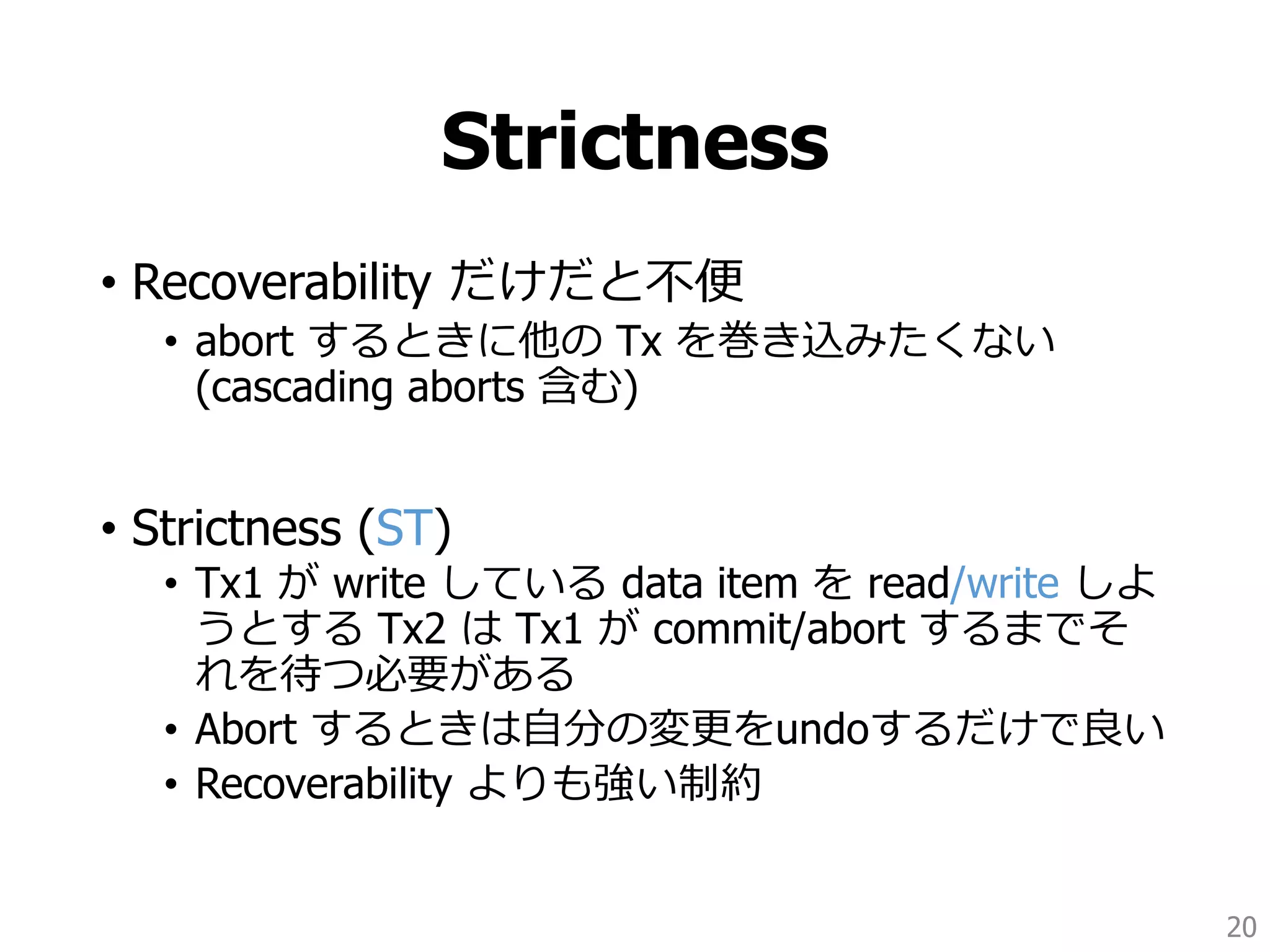Strictness
• Recoverability だけだと不便
• abort するときに他の Tx を巻き込みたくない
(cascading aborts 含む)
• Strictness (ST)
• Tx1 が write している data item を read/write しよ
うとする Tx2 は Tx1 が commit/abort するまでそ
れを待つ必要がある
• Abort するときは自分の変更をundoするだけで良い
• Recoverability よりも強い制約
20
 