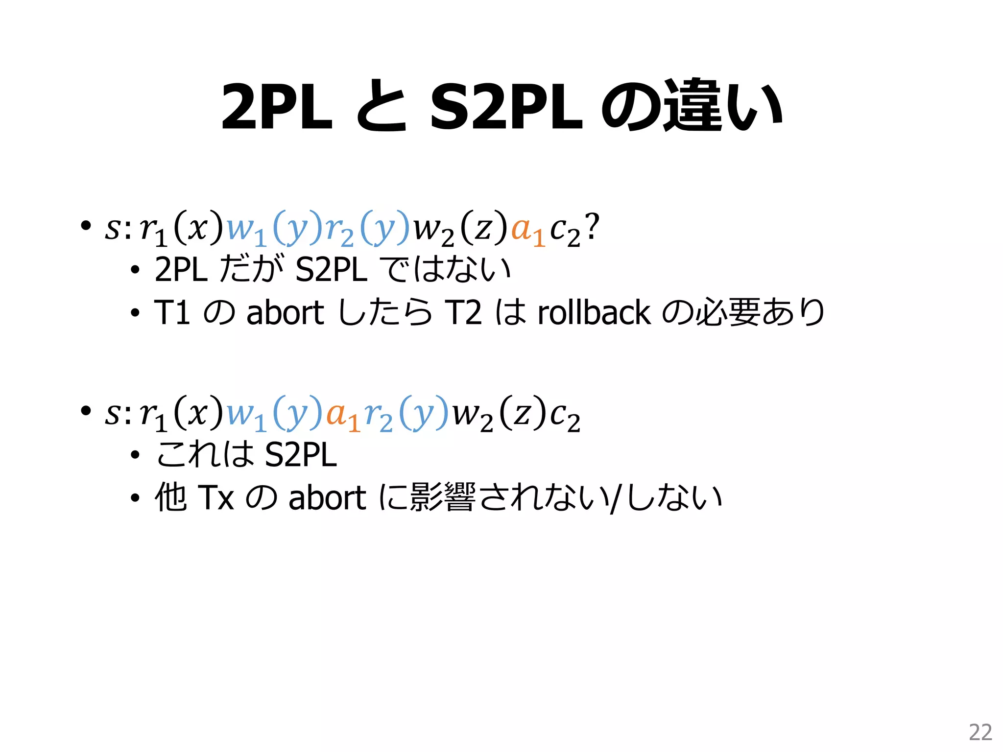 2PL と S2PL の違い
• 𝑠: 𝑟1 𝑥 𝑤1 𝑦 𝑟2 𝑦 𝑤2 𝑧 𝑎1 𝑐2?
• 2PL だが S2PL ではない
• T1 の abort したら T2 は rollback の必要あり
• 𝑠: 𝑟1 𝑥 𝑤1 𝑦 𝑎1 𝑟2 𝑦 𝑤2 𝑧 𝑐2
• これは S2PL
• 他 Tx の abort に影響されない/しない
22
 