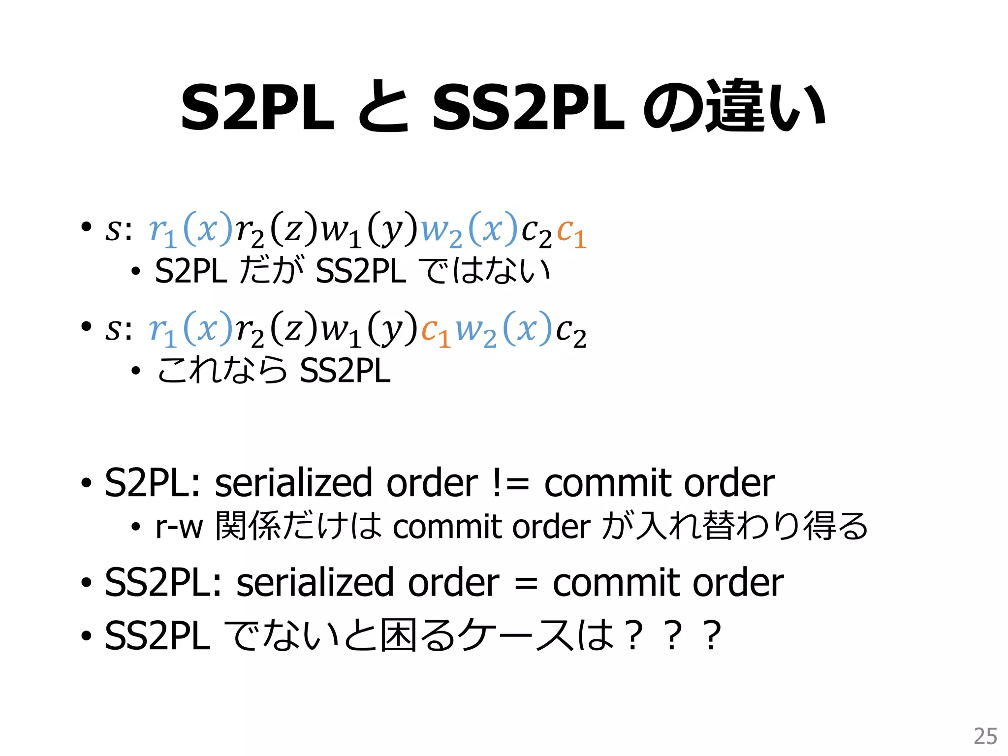 S2PL と SS2PL の違い
• 𝑠: 𝑟1 𝑥 𝑟2 𝑧 𝑤1 𝑦 𝑤2 𝑥 𝑐2 𝑐1
• S2PL だが SS2PL ではない
• 𝑠: 𝑟1 𝑥 𝑟2 𝑧 𝑤1 𝑦 𝑐1 𝑤2 𝑥 𝑐2
• これなら SS2PL
• S2PL: serialized order != commit order
• r-w 関係だけは commit order が入れ替わり得る
• SS2PL: serialized order = commit order
• SS2PL でないと困るケースは？？？
25
 