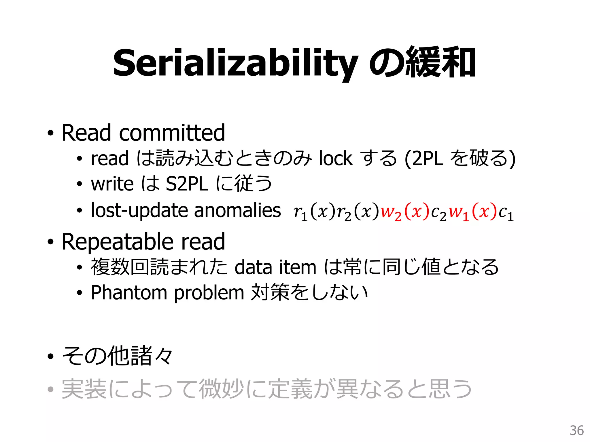 Serializability の緩和
• Read committed
• read は読み込むときのみ lock する (2PL を破る)
• write は S2PL に従う
• lost-update anomalies 𝑟1 𝑥 𝑟2 𝑥 𝑤2 𝑥 𝑐2 𝑤1 𝑥 𝑐1
• Repeatable read
• 複数回読まれた data item は常に同じ値となる
• Phantom problem 対策をしない
• その他諸々
• 実装によって微妙に定義が異なると思う
36
 