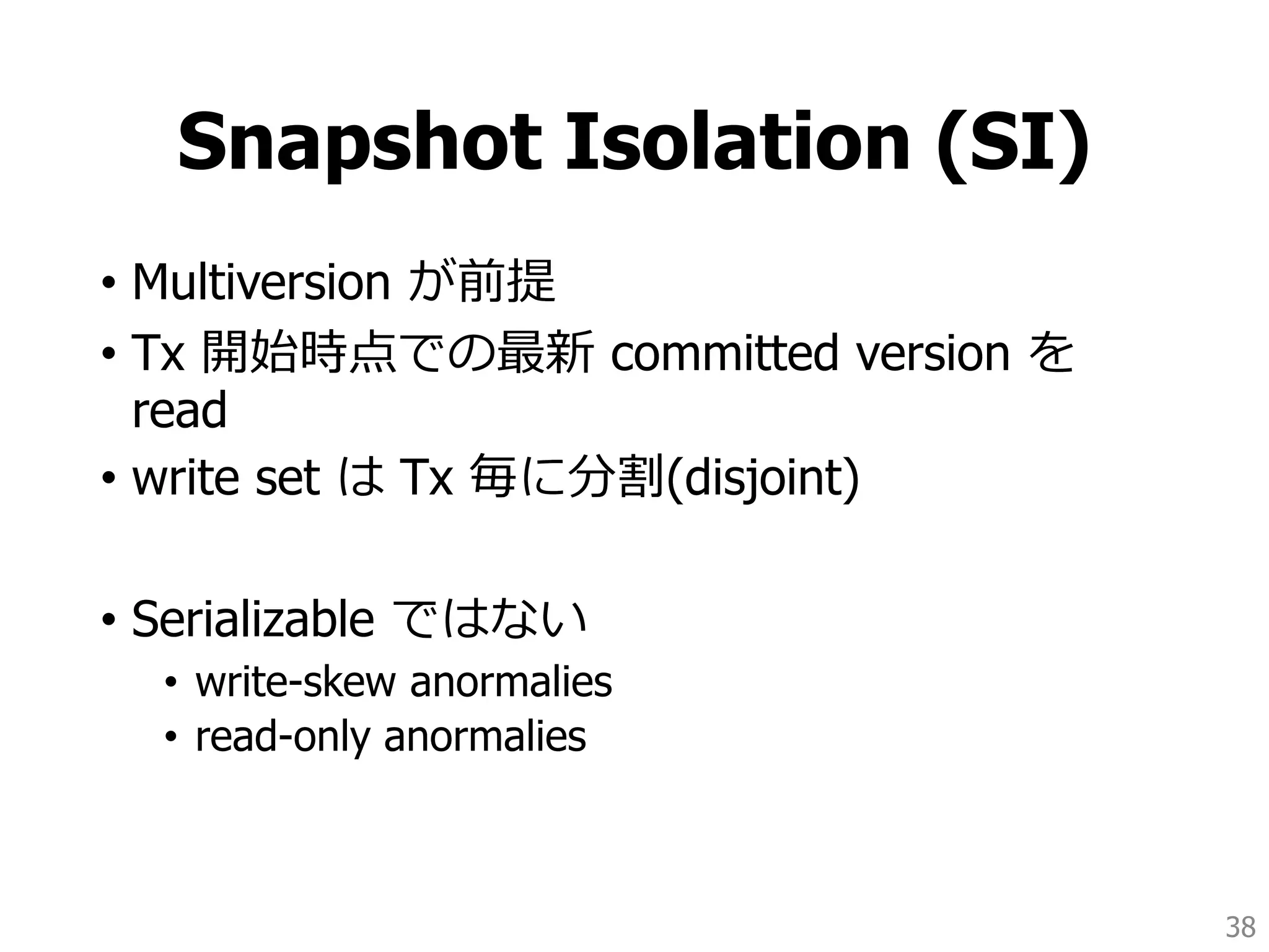 Snapshot Isolation (SI)
• Multiversion が前提
• Tx 開始時点での最新 committed version を
read
• write set は Tx 毎に分割(disjoint)
• Serializable ではない
• write-skew anormalies
• read-only anormalies
38
 