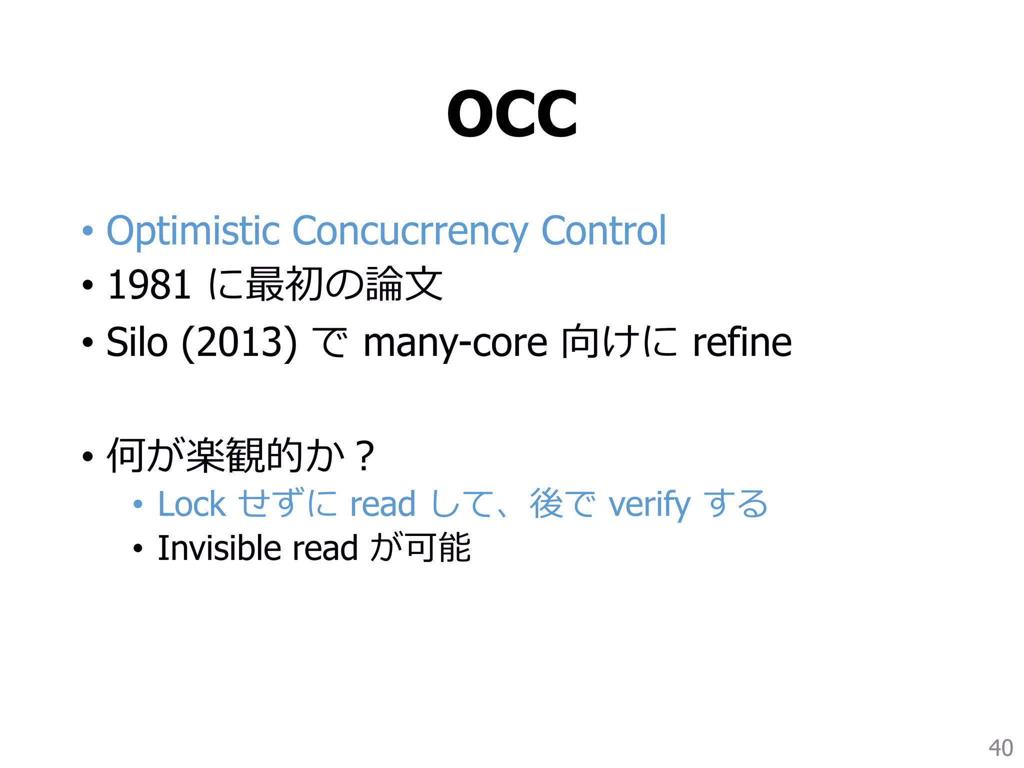 OCC
• Optimistic Concucrrency Control
• 1981 に最初の論文
• Silo (2013) で many-core 向けに refine
• 何が楽観的か？
• Lock せずに read して、後で verify する
• Invisible read が可能
40
 